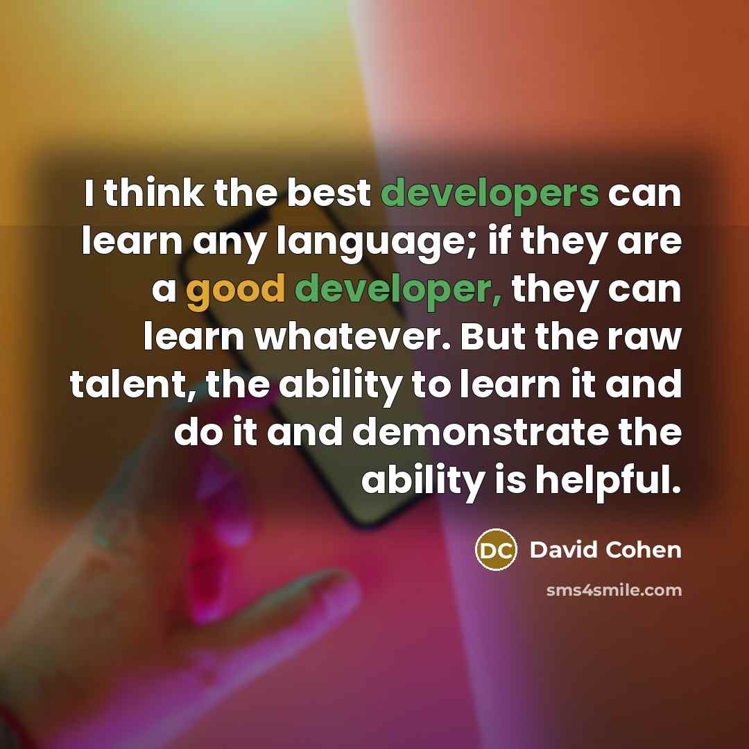 “I think the best developers can learn any language; if they are a good developer, they can learn whatever. But the raw talent, the ability to learn it and do it and demonstrate the ability is helpful.” quote by David Cohen
