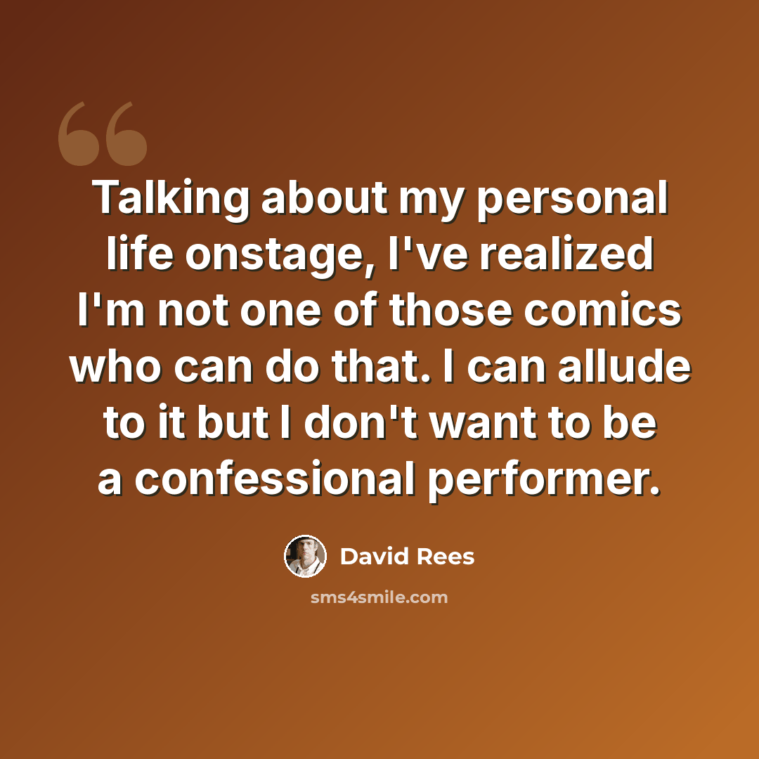 “Talking about my personal life onstage, I've realized I'm not one of those comics who can do that. I can allude to it but I don't want to be a confessional performer.” quote by David Rees