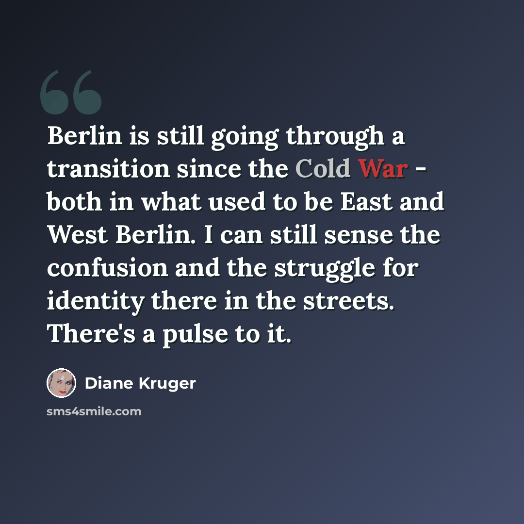 “Berlin is still going through a transition since the Cold War - both in what used to be East and West Berlin. I can still sense the confusion and the struggle for identity there in the streets. There's a pulse to it.” quote by Diane Kruger
