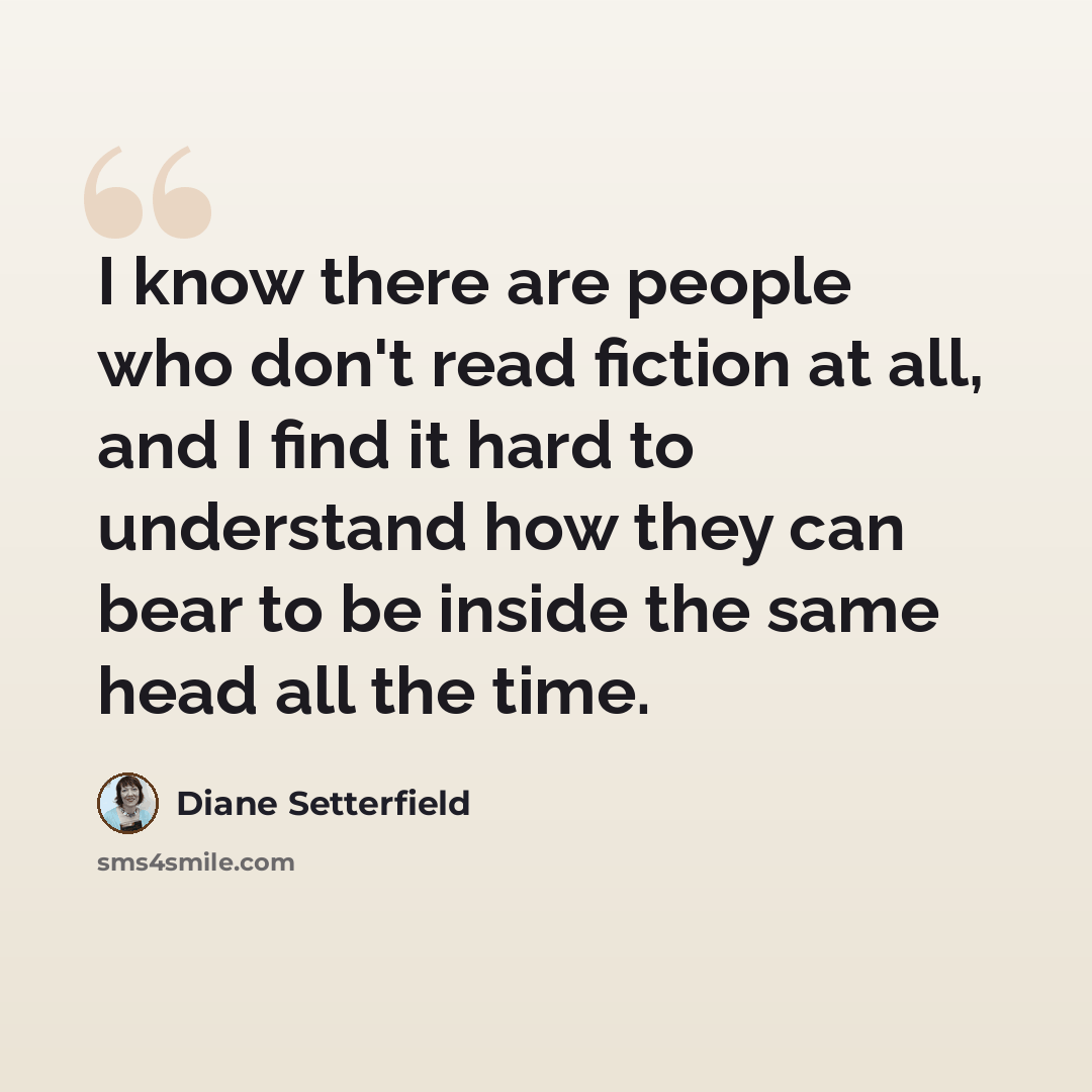 “I know there are people who don't read fiction at all, and I find it hard to understand how they can bear to be inside the same head all the time.” quote by Diane Setterfield