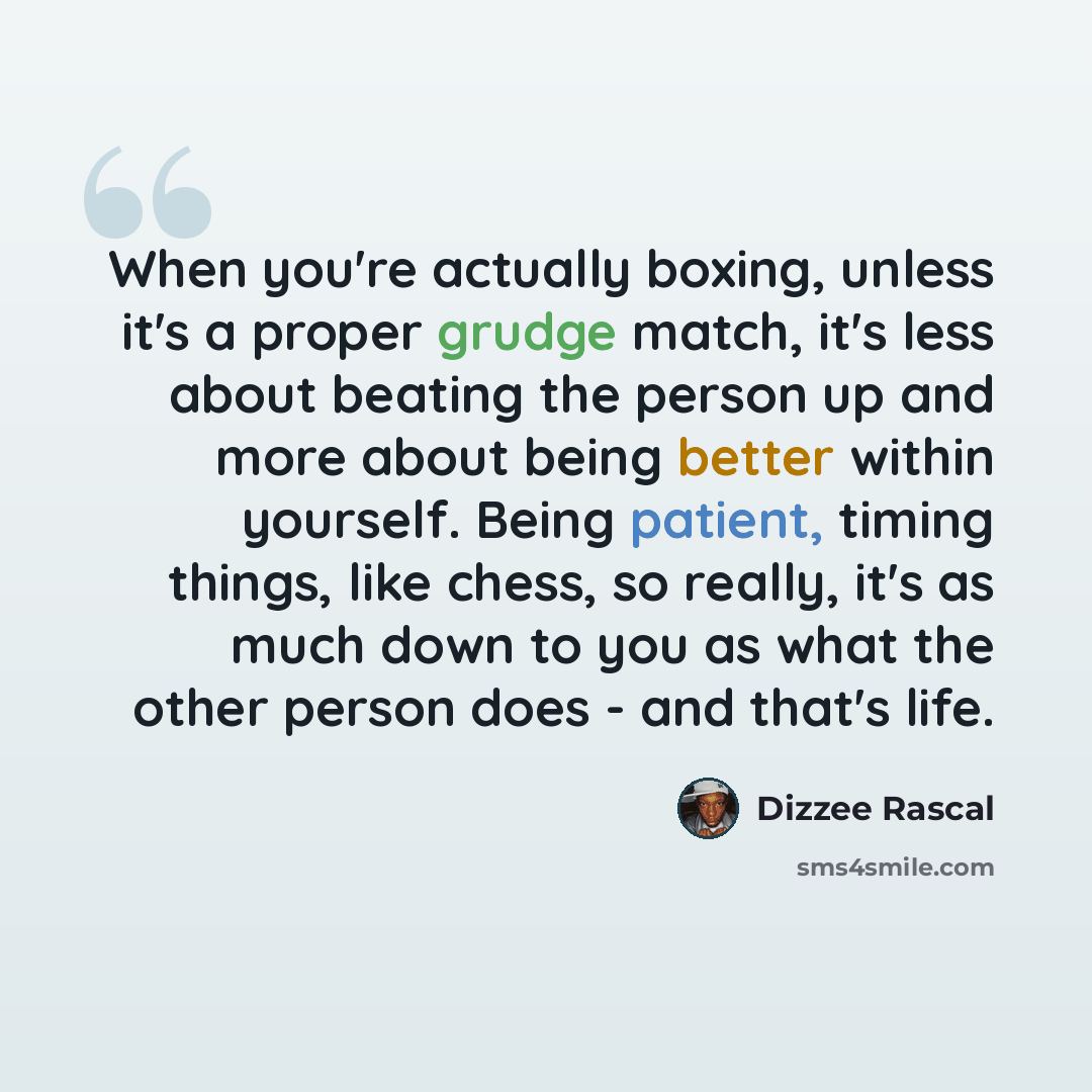 “When you're actually boxing, unless it's a proper grudge match, it's less about beating the person up and more about being better within yourself. Being patient, timing things, like chess, so really, it's as much down to you as what the other person does - and that's life.” quote by Dizzee Rascal