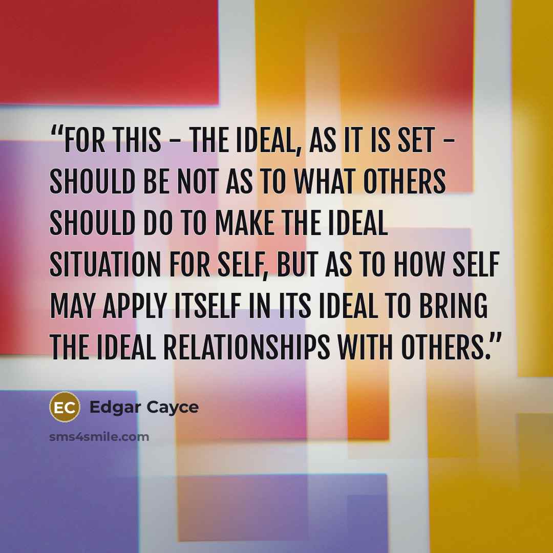 “For this - the ideal, as it is set - should be not as to what others should do to make the ideal situation for self, but as to how self may apply itself in its ideal to bring the ideal relationships with others.” quote by Edgar Cayce