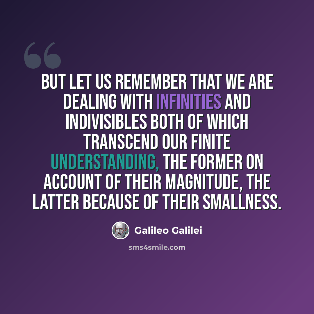 “But let us remember that we are dealing with infinities and indivisibles both of which transcend our finite understanding, the former on account of their magnitude, the latter because of their smallness.” quote by Galileo Galilei