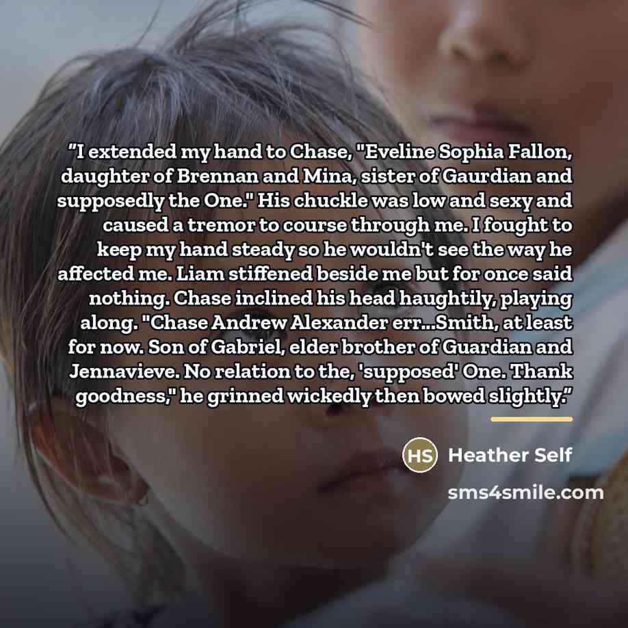 “I extended my hand to Chase, "Eveline Sophia Fallon, daughter of Brennan and Mina, sister of Gaurdian and supposedly the One." His chuckle was low and sexy and caused a tremor to course through me. I fought to keep my hand steady so he wouldn't see the way he affected me. Liam stiffened beside me…” quote by Heather Self