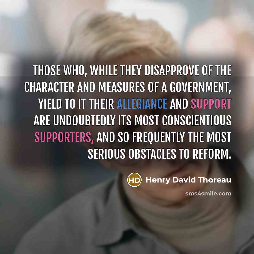“Those who, while they disapprove of the character and measures of a government, yield to it their allegiance and support are undoubtedly its most conscientious supporters, and so frequently the most serious obstacles to reform.” quote by Henry David Thoreau
