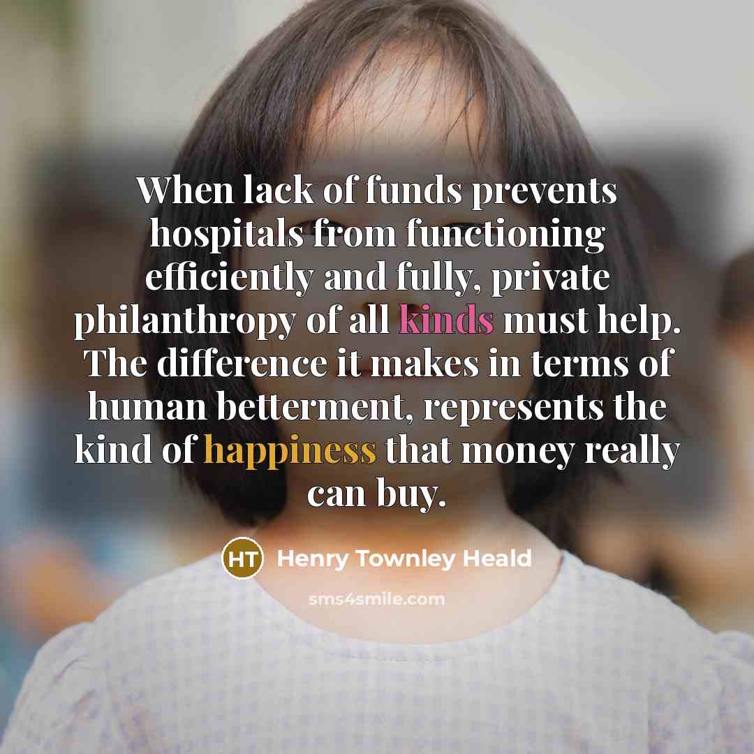“When lack of funds prevents hospitals from functioning efficiently and fully, private philanthropy of all kinds must help. The difference it makes in terms of human betterment, represents the kind of happiness that money really can buy.” quote by Henry Townley Heald