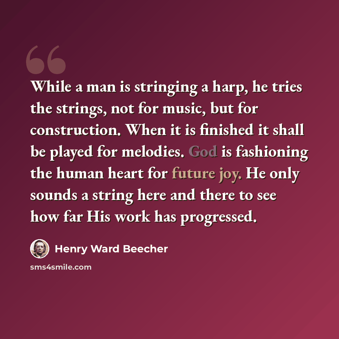 “While a man is stringing a harp, he tries the strings, not for music, but for construction. When it is finished it shall be played for melodies. God is fashioning the human heart for future joy. He only sounds a string here and there to see how far His work has progressed.” quote by Henry Ward Beecher