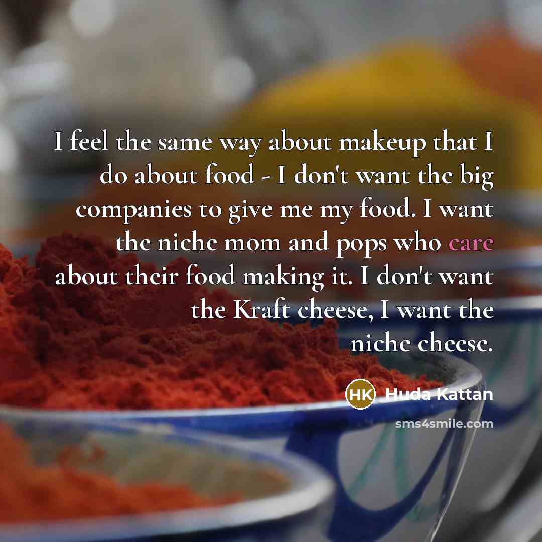 “I feel the same way about makeup that I do about food - I don't want the big companies to give me my food. I want the niche mom and pops who care about their food making it. I don't want the Kraft cheese, I want the niche cheese.” quote by Huda Kattan