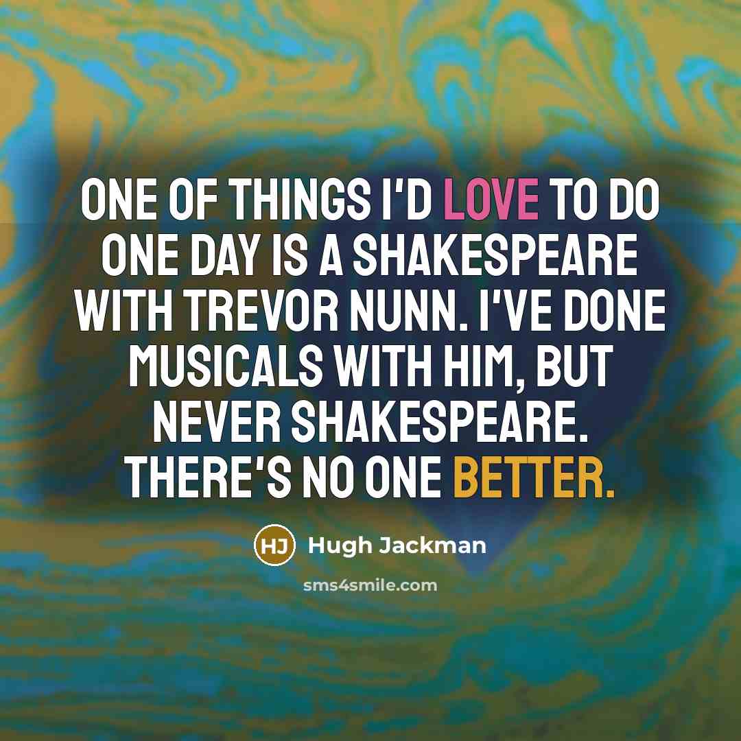 “One of things I'd love to do one day is a Shakespeare with Trevor Nunn. I've done musicals with him, but never Shakespeare. There's no one better.” quote by Hugh Jackman
