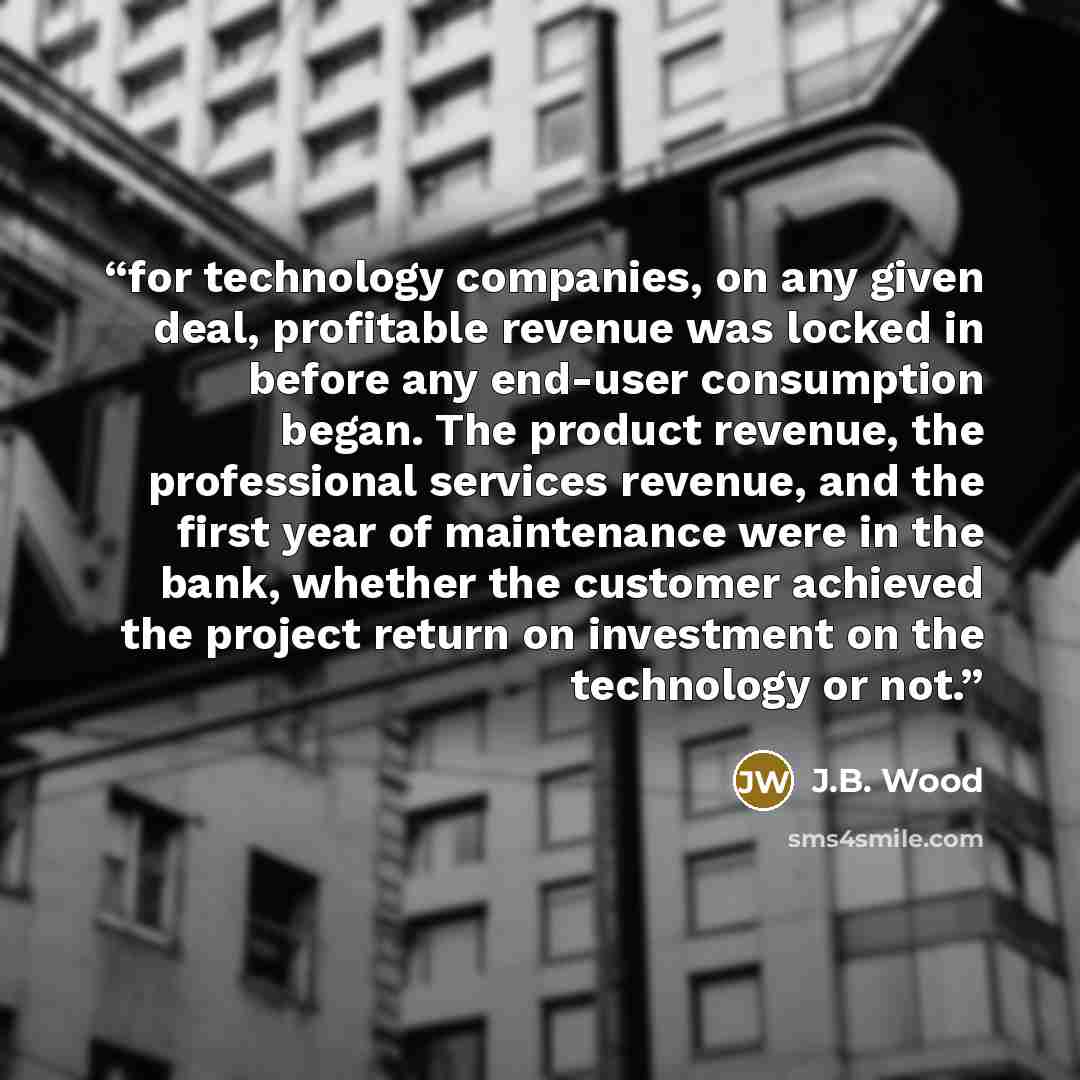 “for technology companies, on any given deal, profitable revenue was locked in before any end-user consumption began. The product revenue, the professional services revenue, and the first year of maintenance were in the bank, whether the customer achieved the project return on investment on the…” quote by J.B. Wood