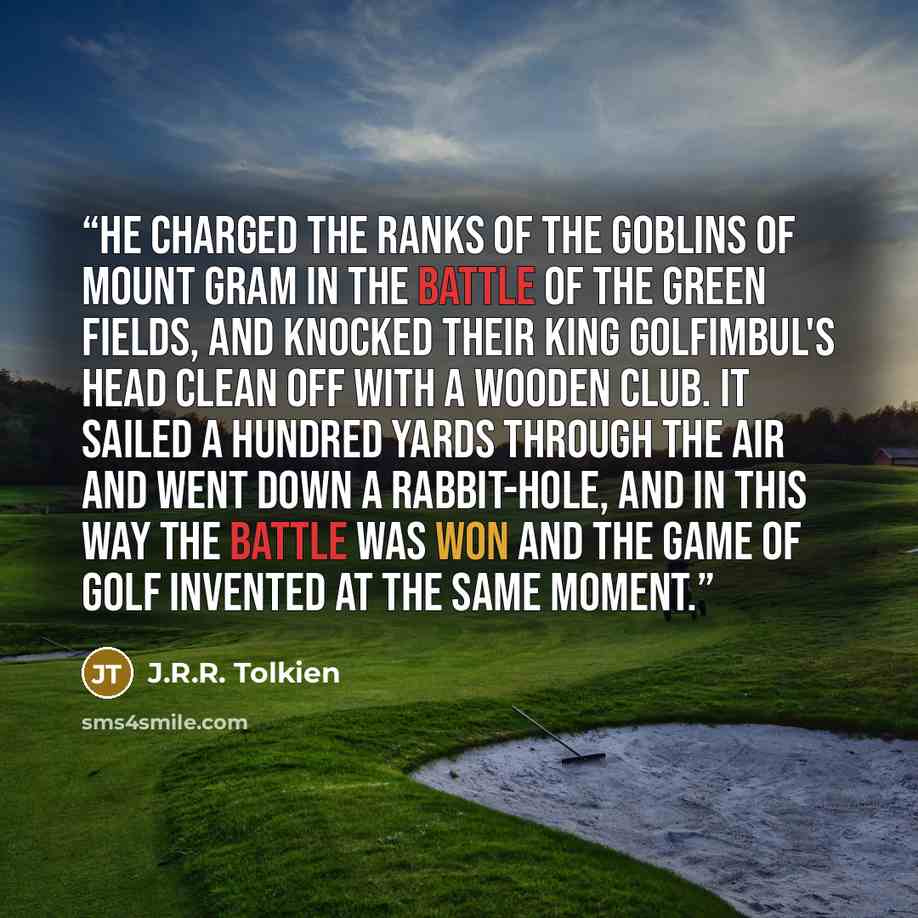 “He charged the ranks of the goblins of Mount Gram in the Battle of the Green Fields, and knocked their king Golfimbul's head clean off with a wooden club. It sailed a hundred yards through the air and went down a rabbit-hole, and in this way the battle was won and the game of Golf invented at the…” quote by J.R.R. Tolkien