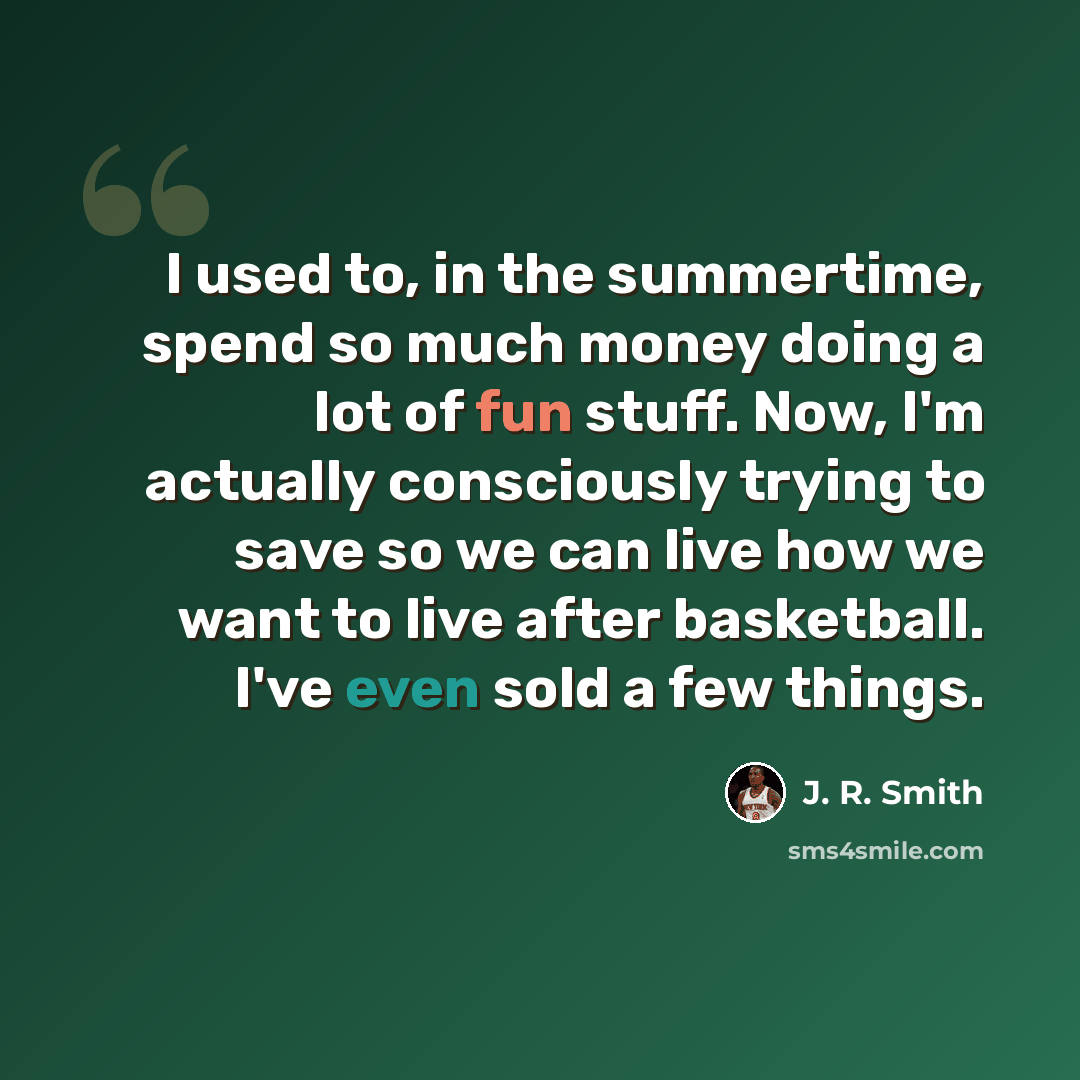 “I used to, in the summertime, spend so much money doing a lot of fun stuff. Now, I'm actually consciously trying to save so we can live how we want to live after basketball. I've even sold a few things.” quote by J. R. Smith