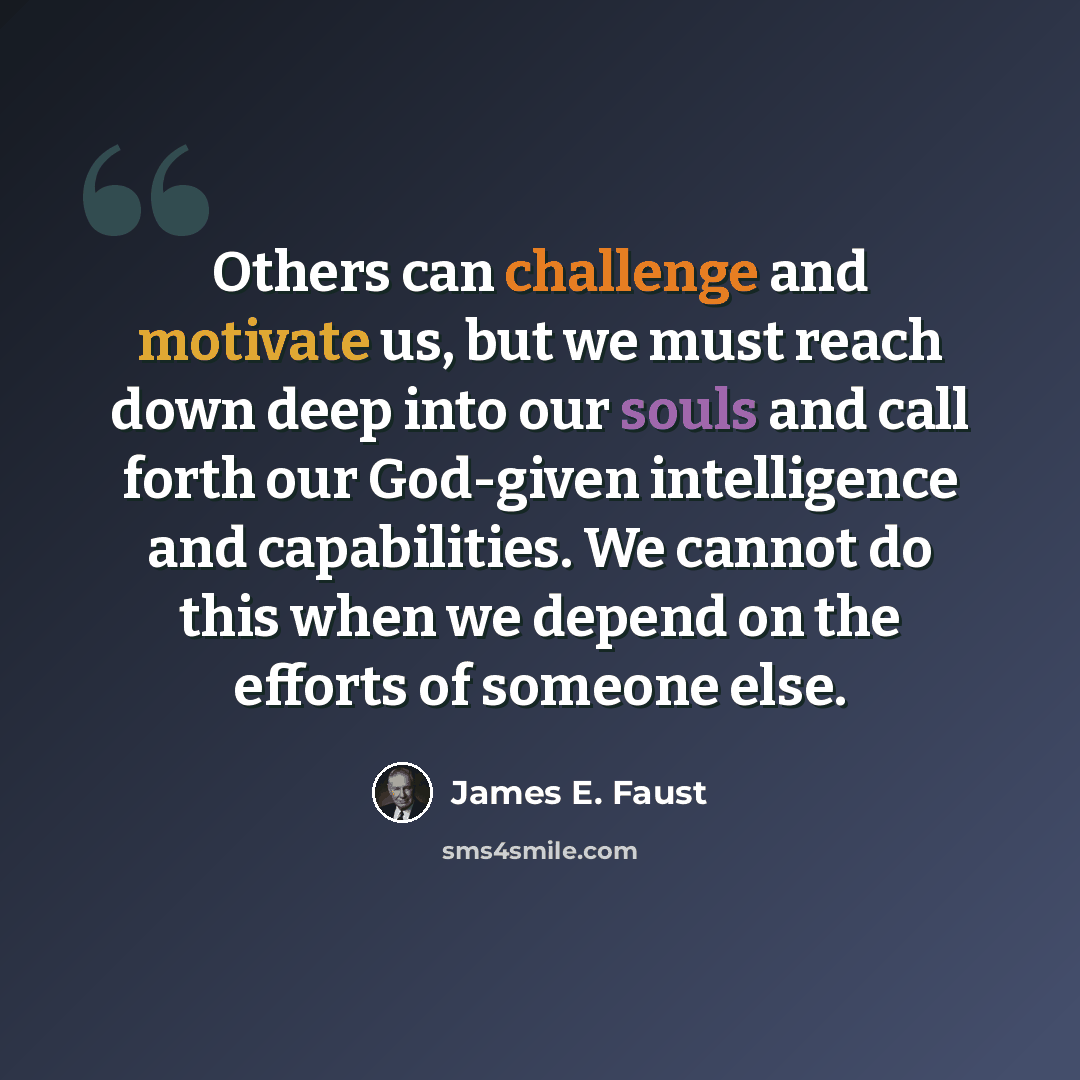 “Others can challenge and motivate us, but we must reach down deep into our souls and call forth our God-given intelligence and capabilities. We cannot do this when we depend on the efforts of someone else.” quote by James E. Faust