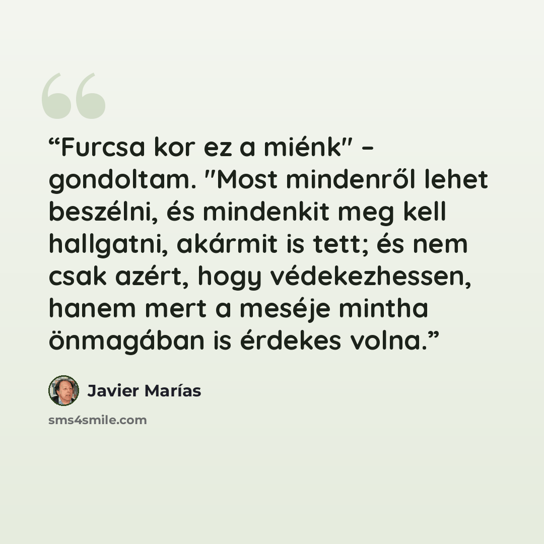“Furcsa kor ez a miénk" – gondoltam. "Most mindenről lehet beszélni, és mindenkit meg kell hallgatni, akármit is tett; és nem csak azért, hogy védekezhessen, hanem mert a meséje mintha önmagában is érdekes volna.” quote by Javier Marías