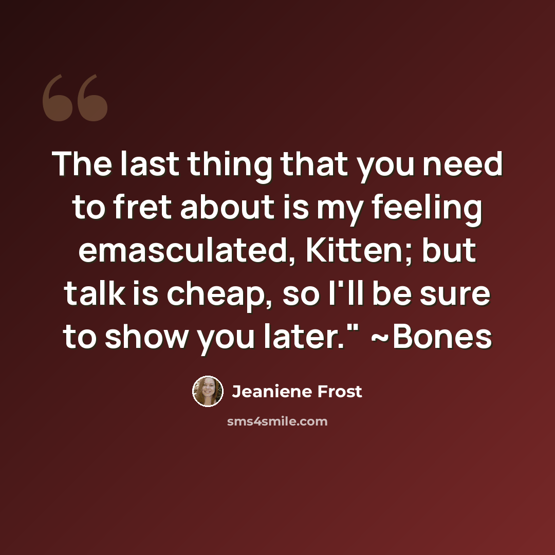 “The last thing that you need to fret about is my feeling emasculated, Kitten; but talk is cheap, so I'll be sure to show you later." ~Bones” quote by Jeaniene Frost