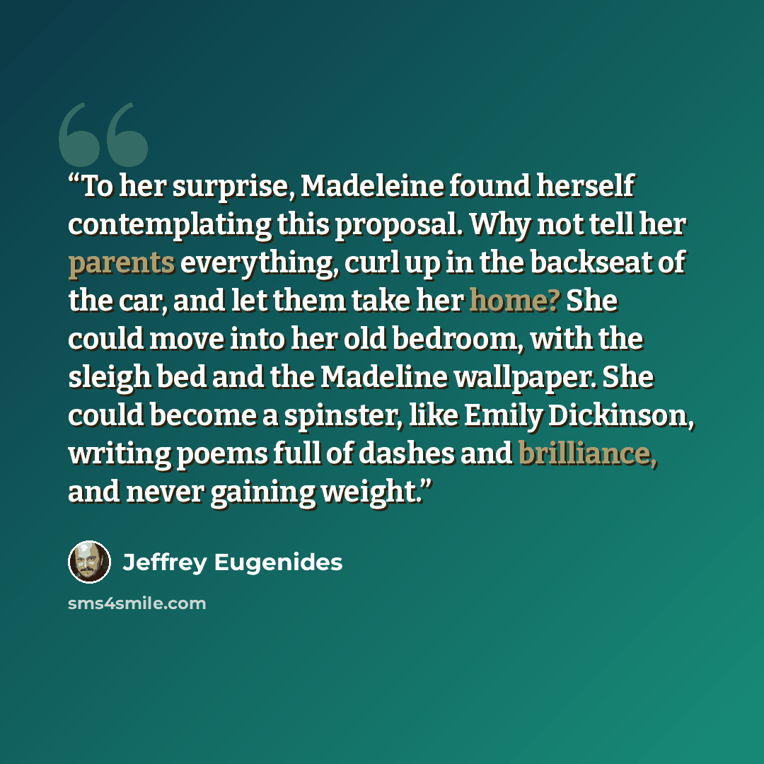 “To her surprise, Madeleine found herself contemplating this proposal. Why not tell her parents everything, curl up in the backseat of the car, and let them take her home? She could move into her old bedroom, with the sleigh bed and the Madeline wallpaper. She could become a spinster, like Emily…” quote by Jeffrey Eugenides