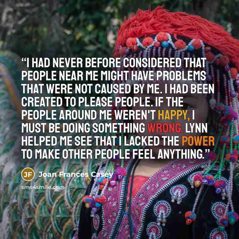 “I had never before considered that people near me might have problems that were not caused by me. I had been created to please people. If the people around me weren't happy, I must be doing something wrong. Lynn helped me see that I lacked the power to make other people feel anything.” quote by Joan Frances Casey