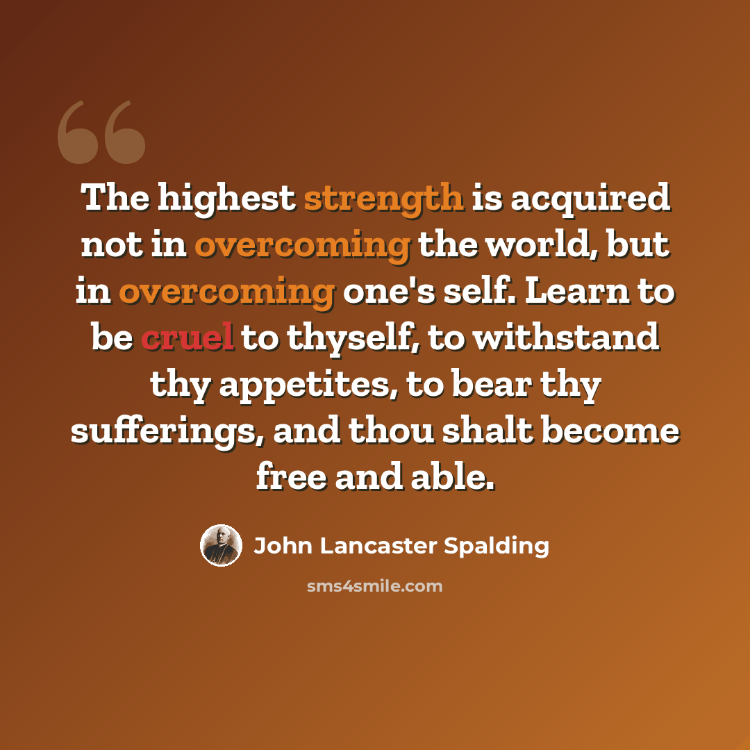 “The highest strength is acquired not in overcoming the world, but in overcoming one's self. Learn to be cruel to thyself, to withstand thy appetites, to bear thy sufferings, and thou shalt become free and able.” quote by John Lancaster Spalding