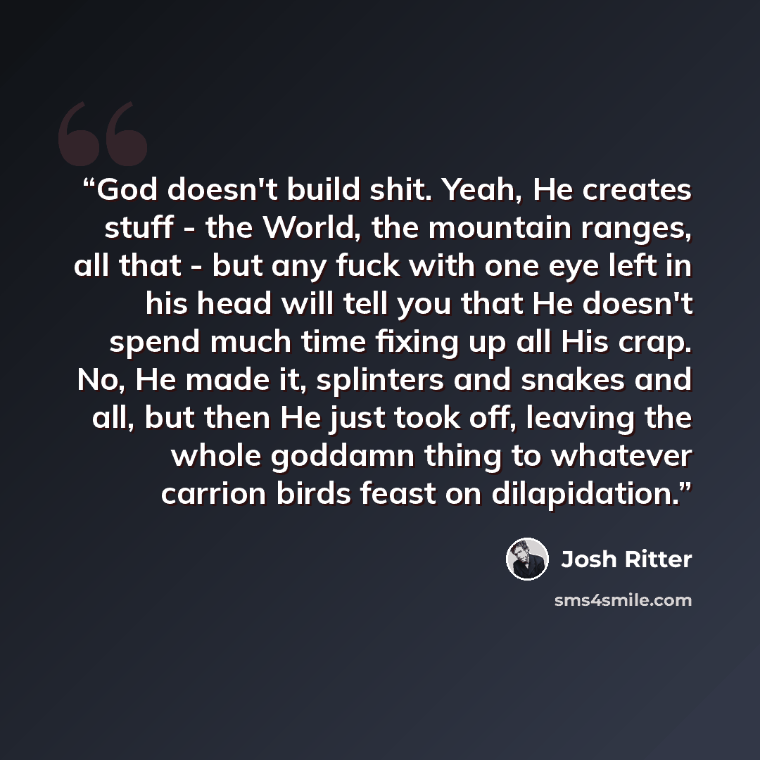 “God doesn't build shit. Yeah, He creates stuff - the World, the mountain ranges, all that - but any fuck with one eye left in his head will tell you that He doesn't spend much time fixing up all His crap. No, He made it, splinters and snakes and all, but then He just took off, leaving the whole…” quote by Josh Ritter