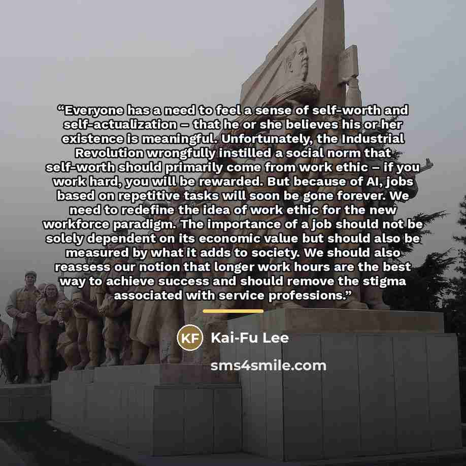 “Everyone has a need to feel a sense of self-worth and self-actualization – that he or she believes his or her existence is meaningful. Unfortunately, the Industrial Revolution wrongfully instilled a social norm that self-worth should primarily come from work ethic – if you work hard, you will be…” quote by Kai-Fu Lee