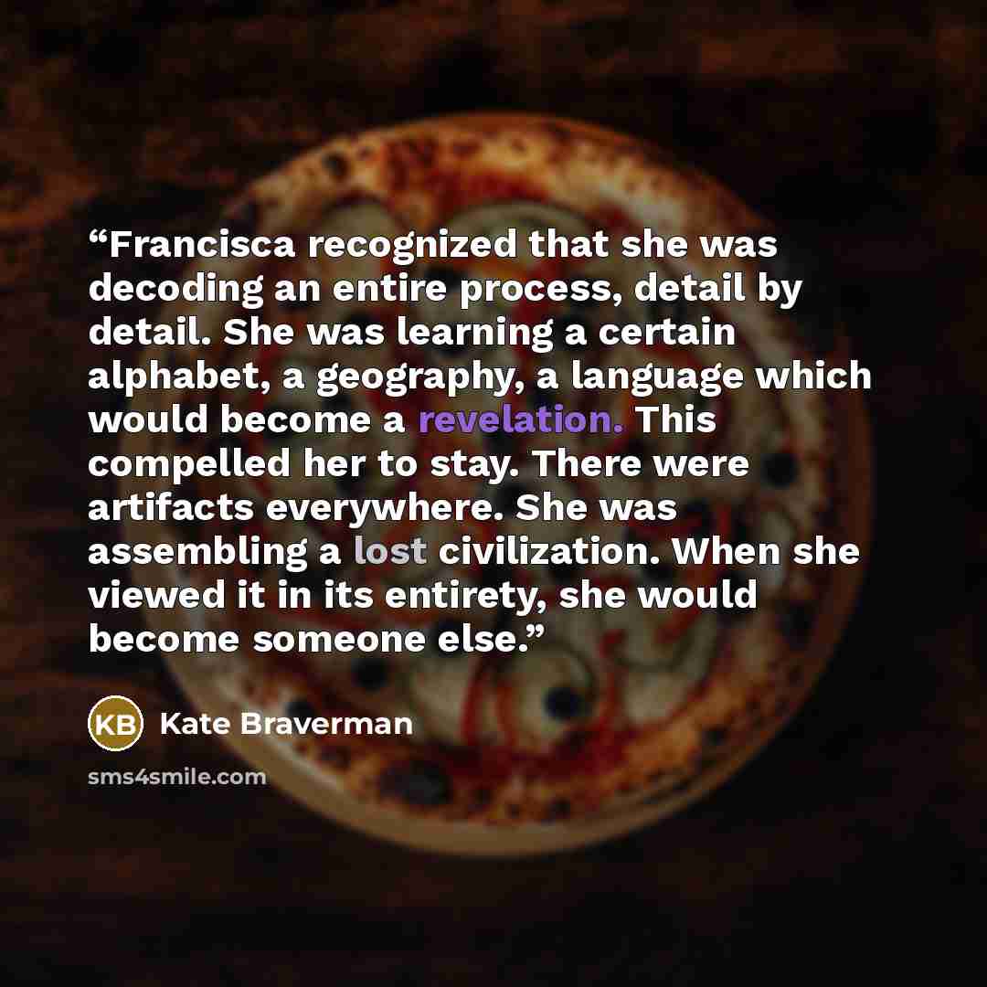 “Francisca recognized that she was decoding an entire process, detail by detail. She was learning a certain alphabet, a geography, a language which would become a revelation. This compelled her to stay. There were artifacts everywhere. She was assembling a lost civilization. When she viewed it in…” quote by Kate Braverman