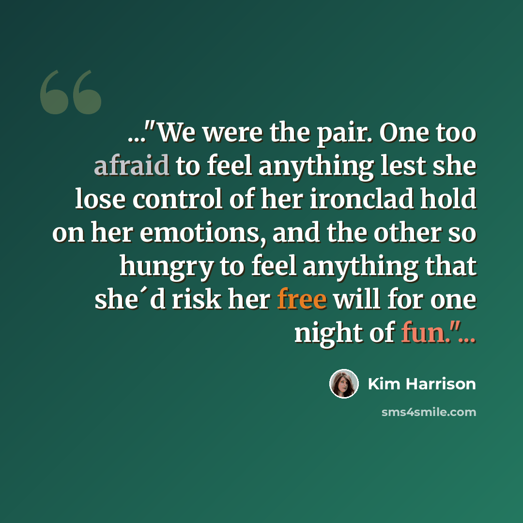 “..."We were the pair. One too afraid to feel anything lest she lose control of her ironclad hold on her emotions, and the other so hungry to feel anything that she´d risk her free will for one night of fun."...” quote by Kim Harrison