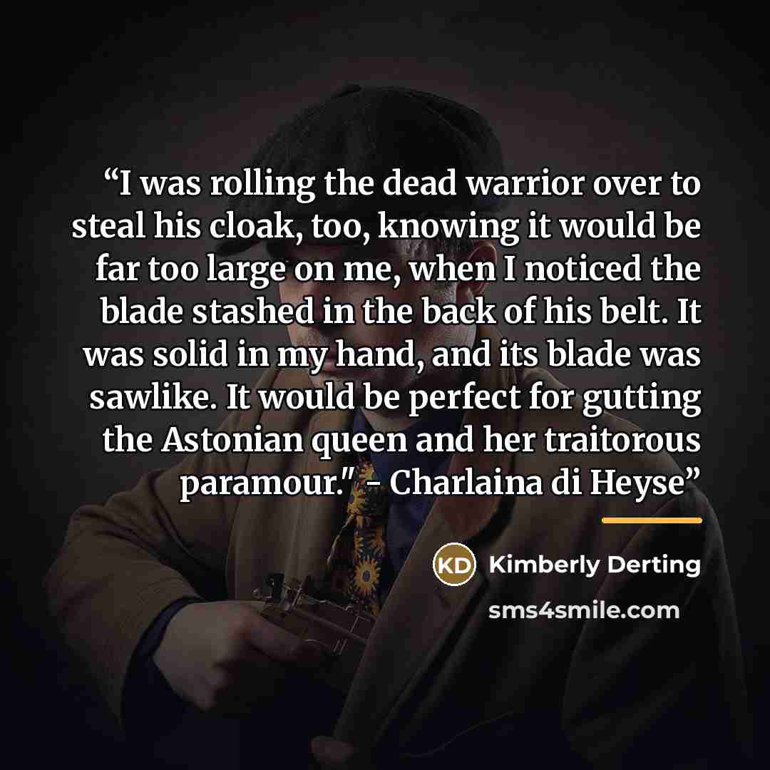 “I was rolling the dead warrior over to steal his cloak, too, knowing it would be far too large on me, when I noticed the blade stashed in the back of his belt. It was solid in my hand, and its blade was sawlike. It would be perfect for gutting the Astonian queen and her traitorous paramour."…” quote by Kimberly Derting