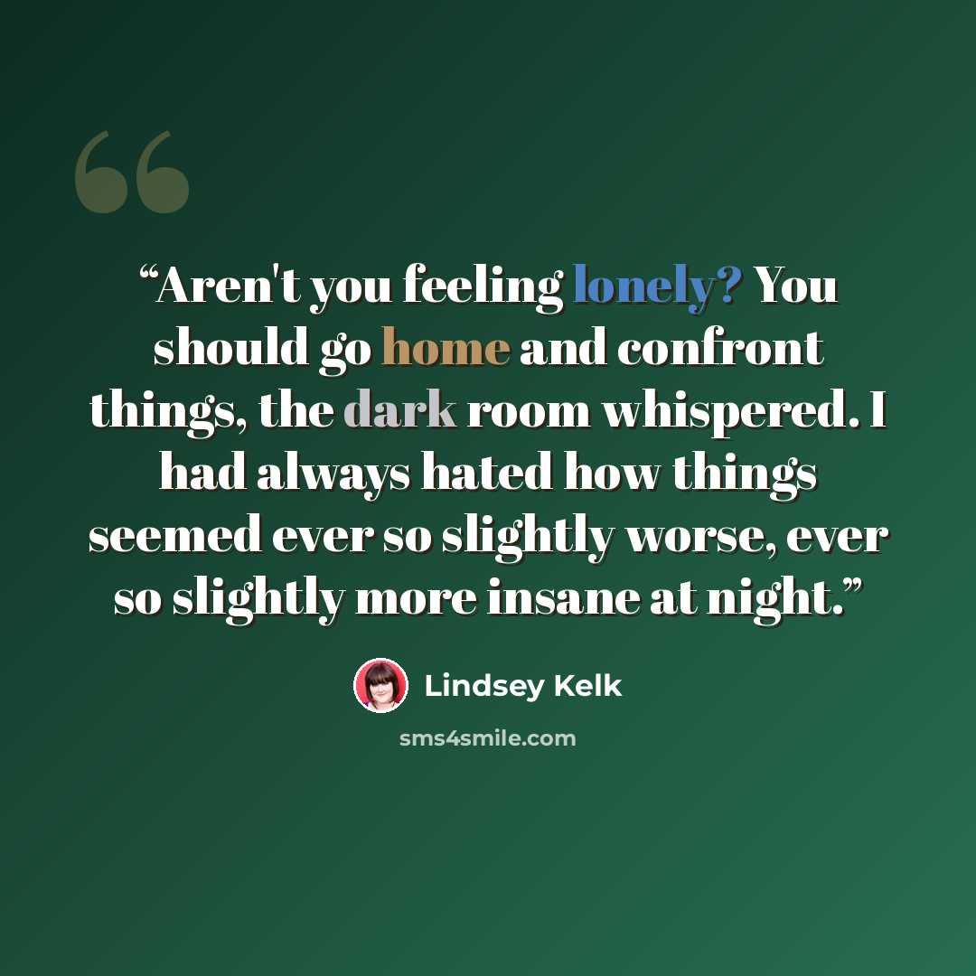“Aren't you feeling lonely? You should go home and confront things, the dark room whispered. I had always hated how things seemed ever so slightly worse, ever so slightly more insane at night.” quote by Lindsey Kelk