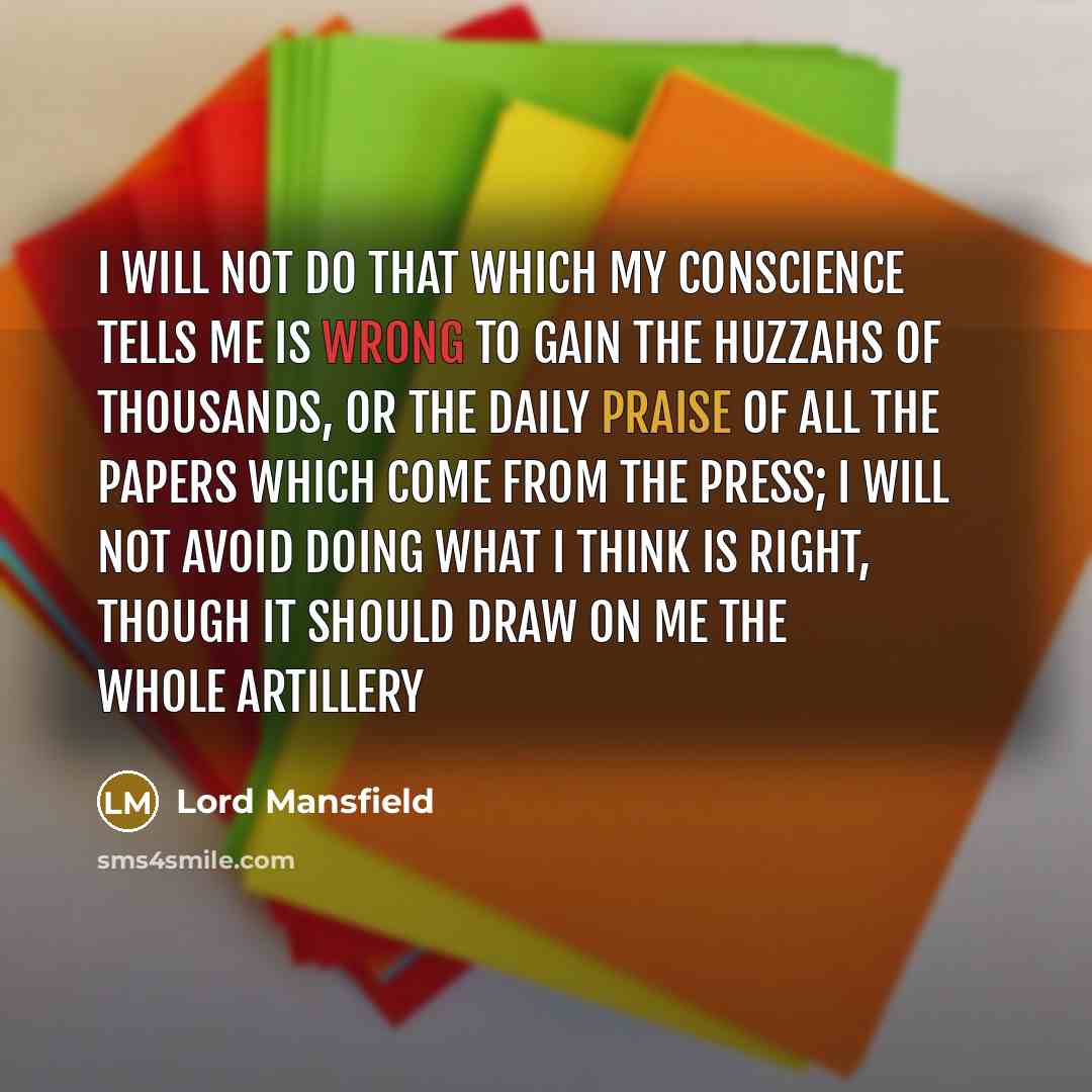 “I will not do that which my conscience tells me is wrong to gain the huzzahs of thousands, or the daily praise of all the papers which come from the press; I will not avoid doing what I think is right, though it should draw on me the whole artillery” quote by Lord Mansfield