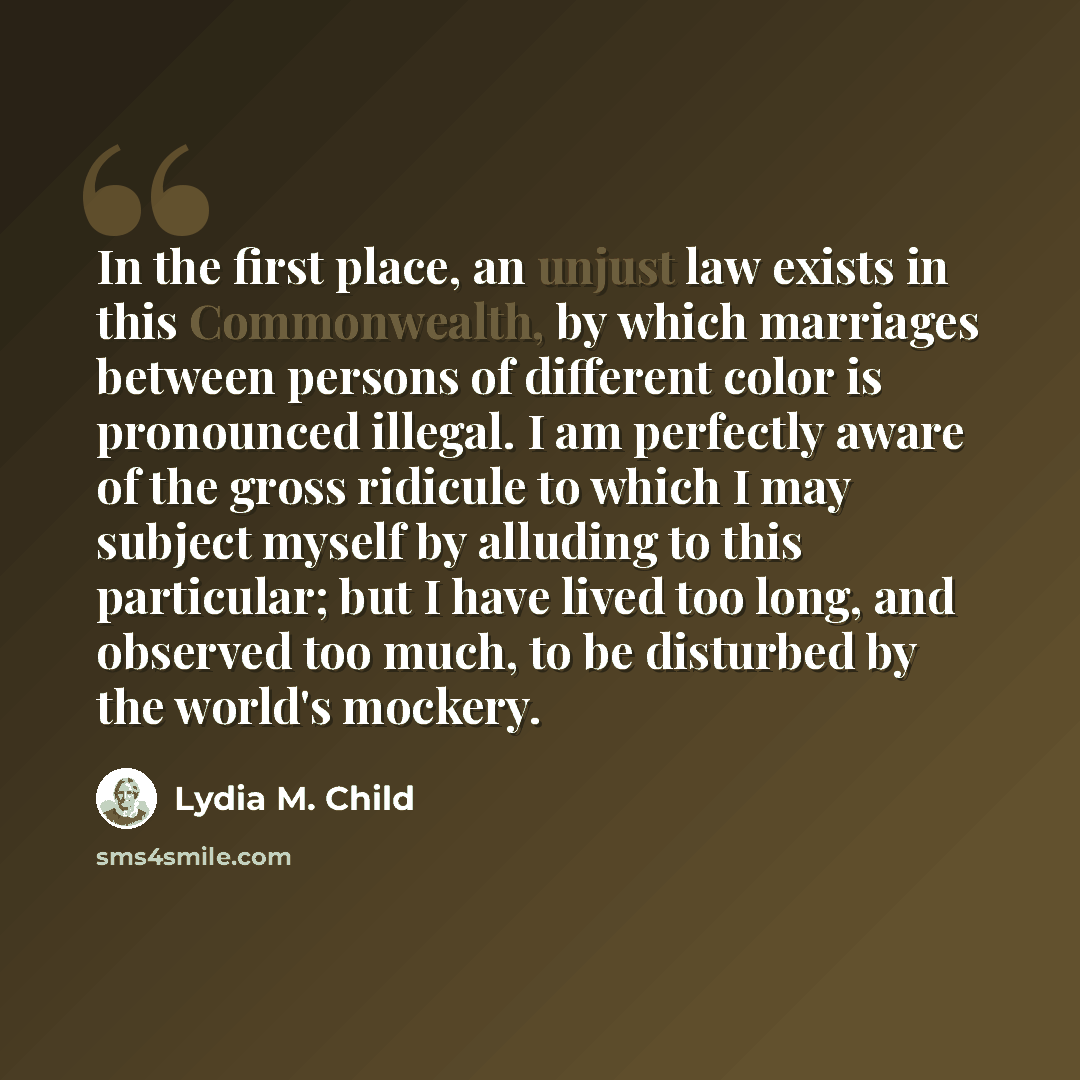 “In the first place, an unjust law exists in this Commonwealth, by which marriages between persons of different color is pronounced illegal. I am perfectly aware of the gross ridicule to which I may subject myself by alluding to this particular; but I have lived too long, and observed too much, to…” quote by Lydia M. Child