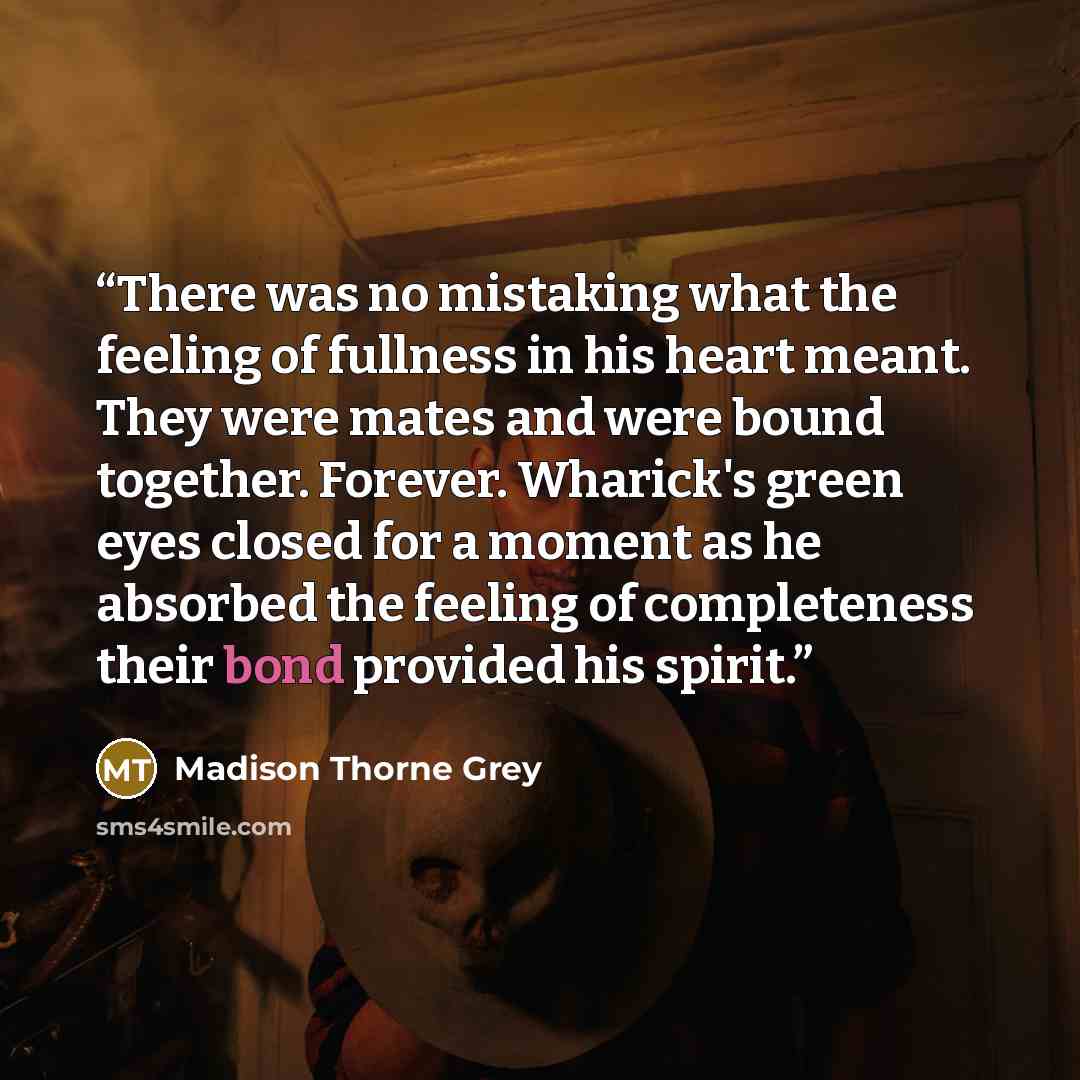 “There was no mistaking what the feeling of fullness in his heart meant. They were mates and were bound together. Forever. Wharick's green eyes closed for a moment as he absorbed the feeling of completeness their bond provided his spirit.” quote by Madison Thorne Grey
