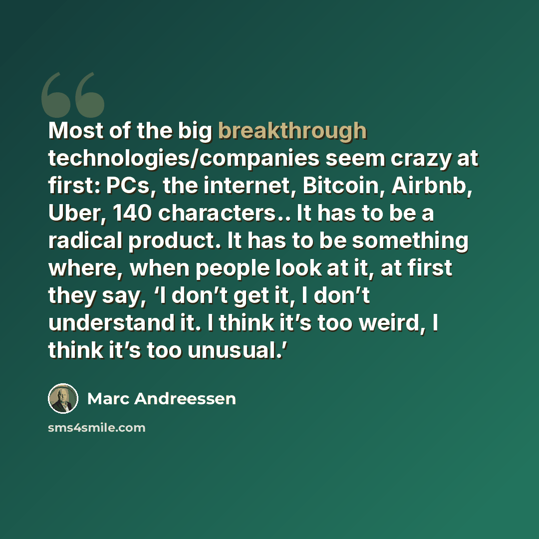 “Most of the big breakthrough technologies/companies seem crazy at first: PCs, the internet, Bitcoin, Airbnb, Uber, 140 characters.. It has to be a radical product. It has to be something where, when people look at it, at first they say, ‘I don’t get it, I don’t understand it. I think it’s too…” quote by Marc Andreessen