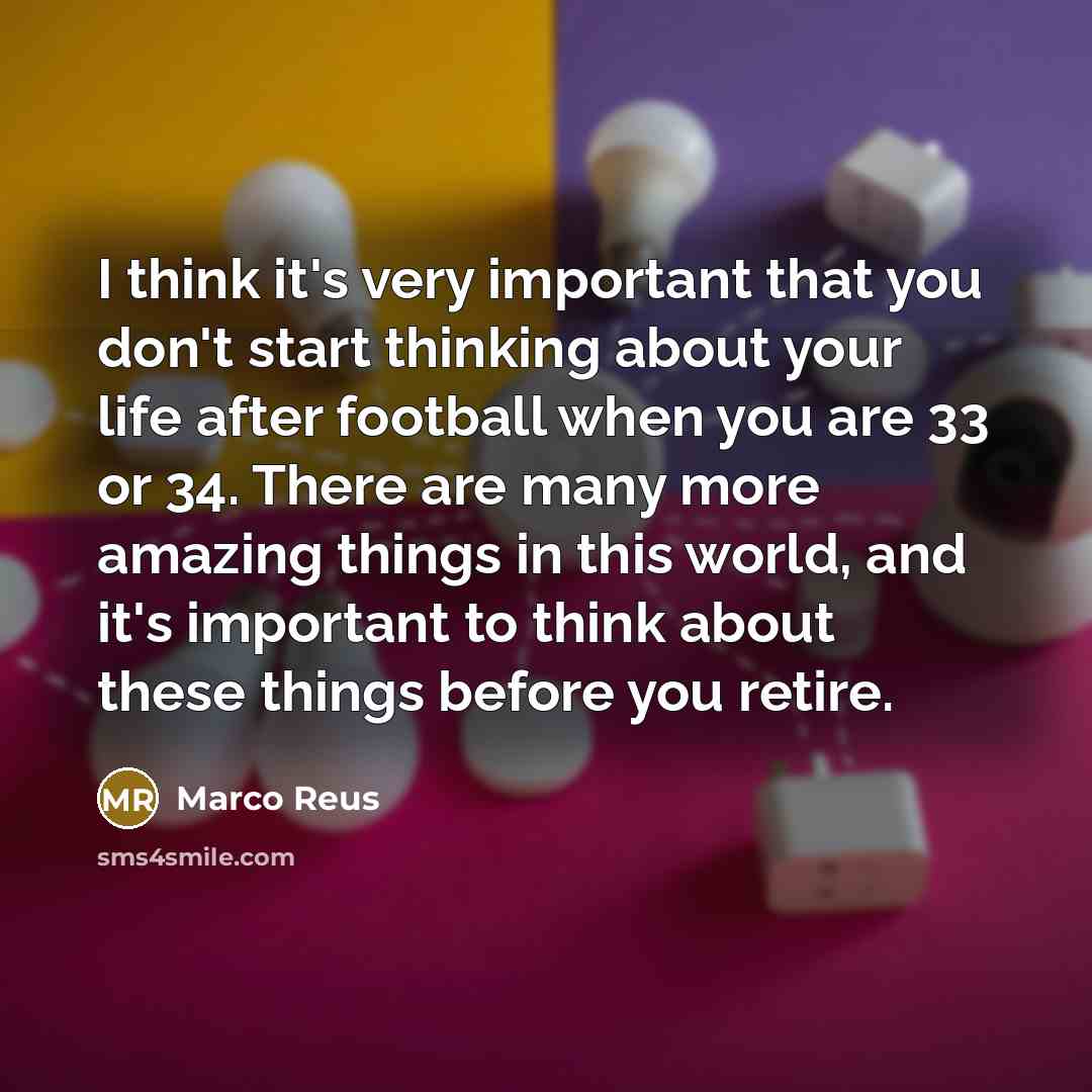 “I think it's very important that you don't start thinking about your life after football when you are 33 or 34. There are many more amazing things in this world, and it's important to think about these things before you retire.” quote by Marco Reus