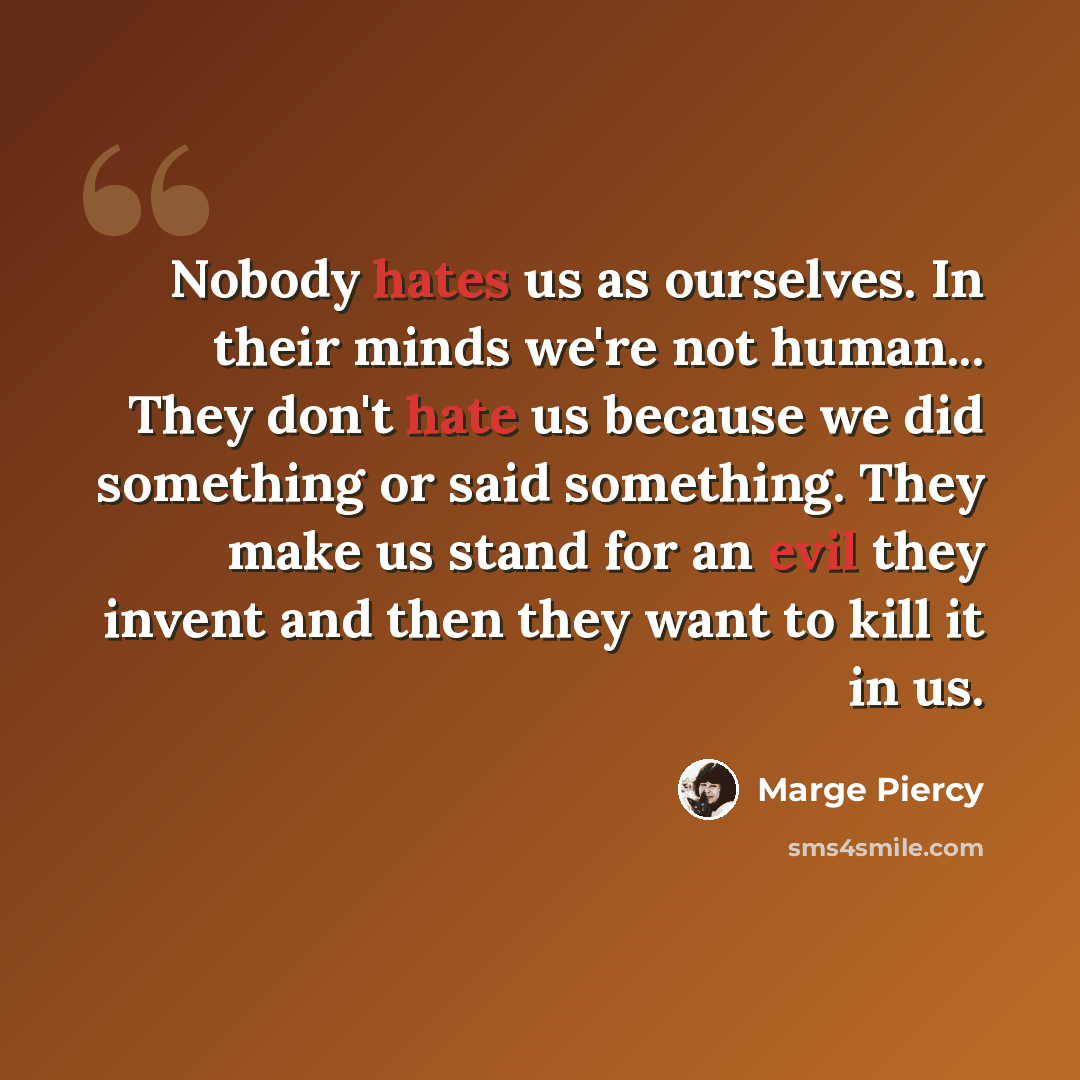 “Nobody hates us as ourselves. In their minds we're not human... They don't hate us because we did something or said something. They make us stand for an evil they invent and then they want to kill it in us.” quote by Marge Piercy