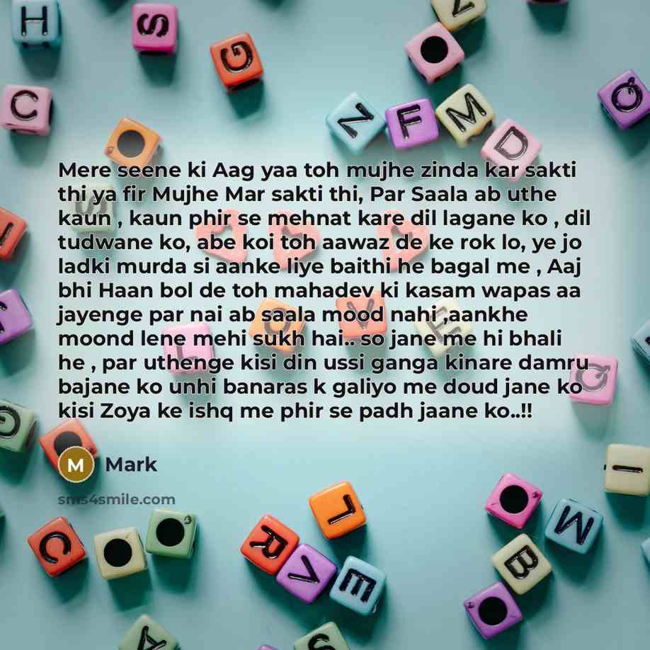“Mere seene ki Aag yaa toh mujhe zinda kar sakti thi ya fir Mujhe Mar sakti thi, Par Saala ab uthe kaun , kaun phir se mehnat kare dil lagane ko , dil tudwane ko, abe koi toh aawaz de ke rok lo, ye jo ladki murda si aanke liye baithi he bagal me , Aaj bhi Haan bol de toh mahadev ki kasam wapas aa…” quote by Mark