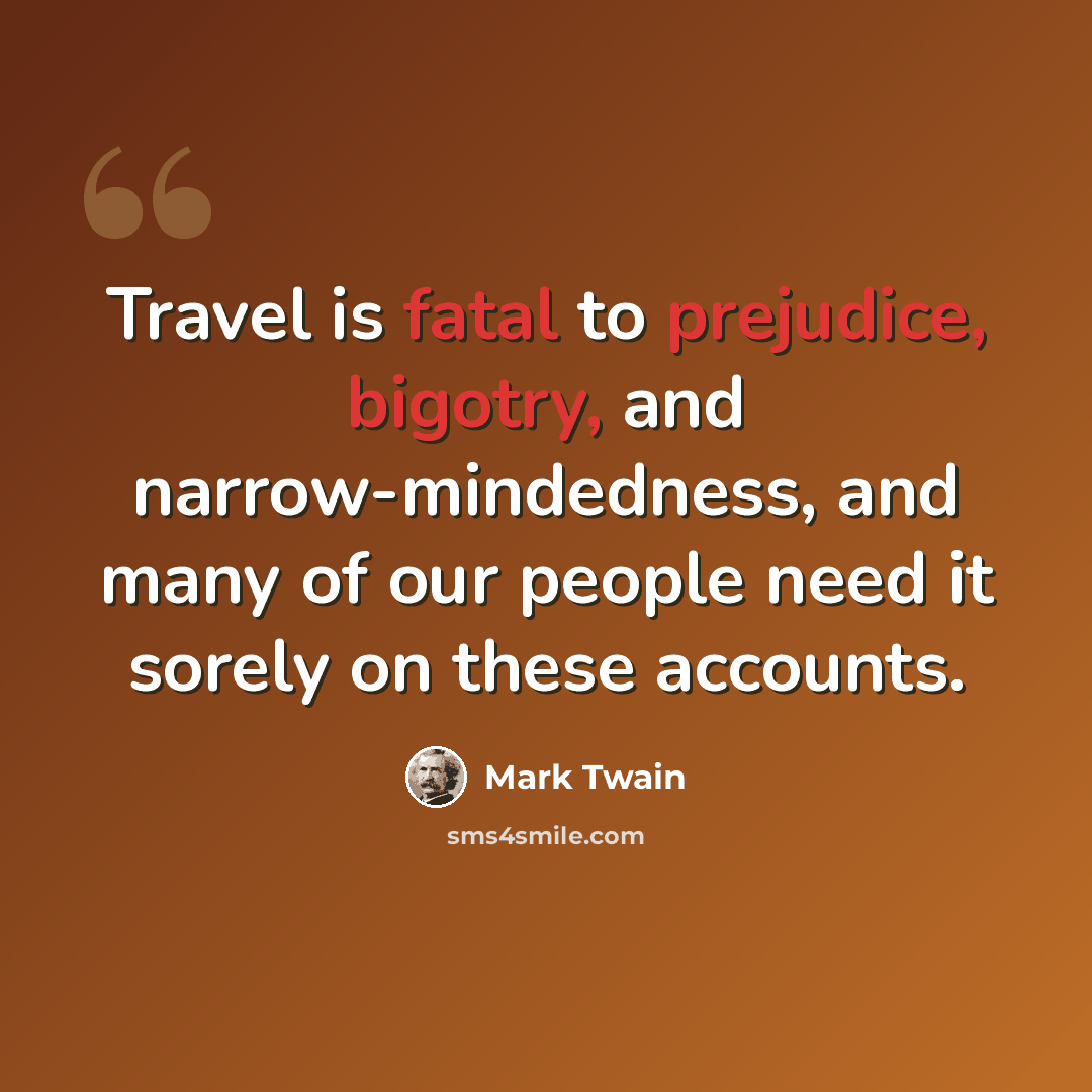 “Travel is fatal to prejudice, bigotry, and narrow-mindedness, and many of our people need it sorely on these accounts.” quote by Mark Twain