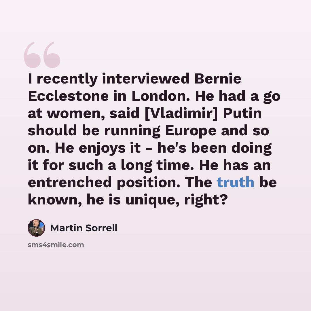 “I recently interviewed Bernie Ecclestone in London. He had a go at women, said [Vladimir] Putin should be running Europe and so on. He enjoys it - he's been doing it for such a long time. He has an entrenched position. The truth be known, he is unique, right?” quote by Martin Sorrell
