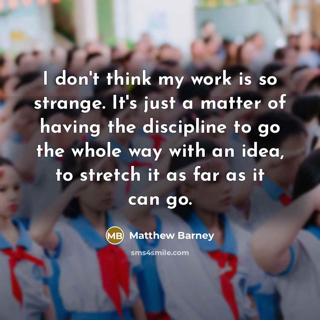 “I don't think my work is so strange. It's just a matter of having the discipline to go the whole way with an idea, to stretch it as far as it can go.” quote by Matthew Barney