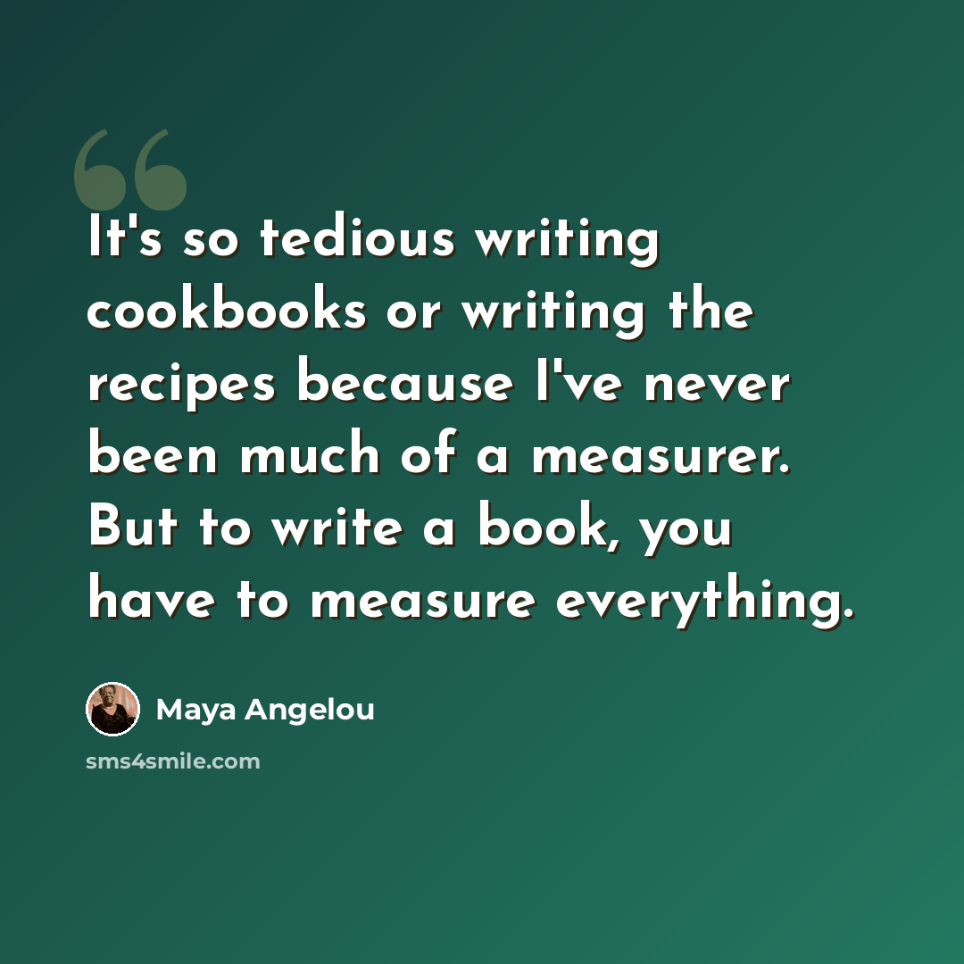 “It's so tedious writing cookbooks or writing the recipes because I've never been much of a measurer. But to write a book, you have to measure everything.” quote by Maya Angelou