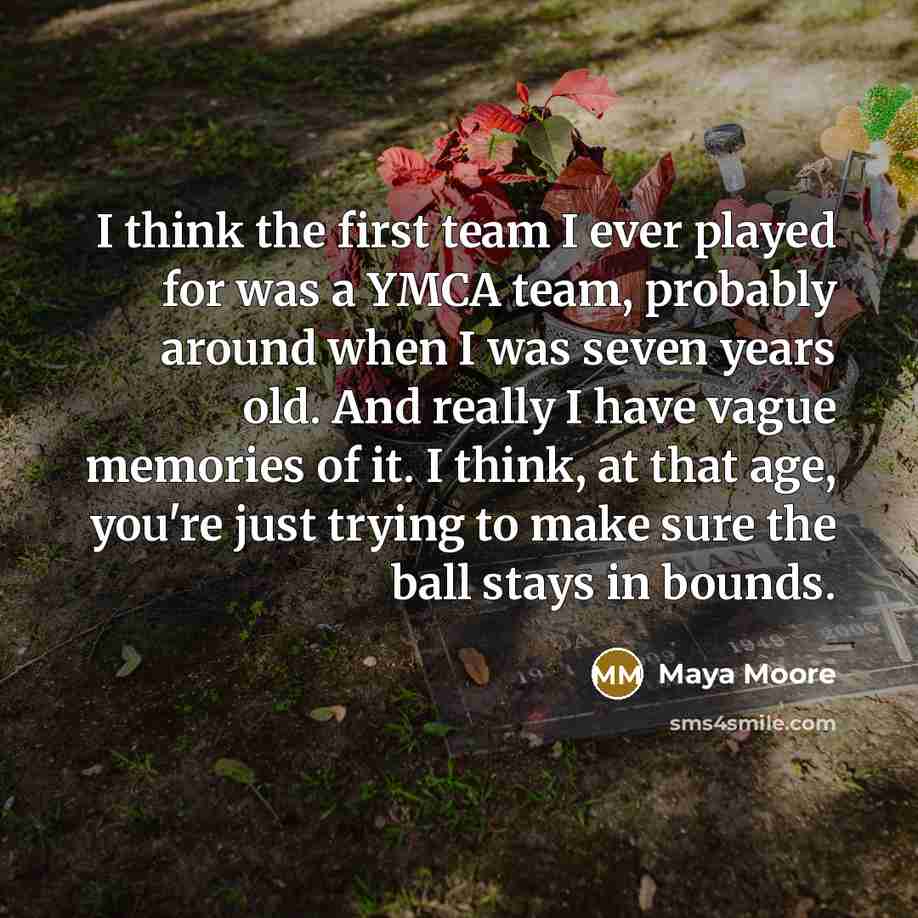 “I think the first team I ever played for was a YMCA team, probably around when I was seven years old. And really I have vague memories of it. I think, at that age, you're just trying to make sure the ball stays in bounds.” quote by Maya Moore