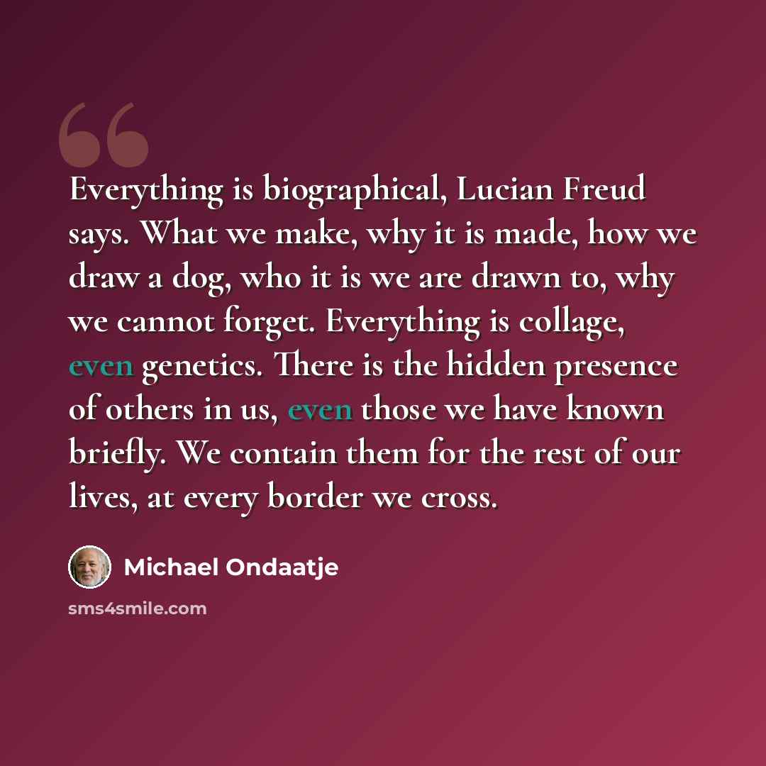“Everything is biographical, Lucian Freud says. What we make, why it is made, how we draw a dog, who it is we are drawn to, why we cannot forget. Everything is collage, even genetics. There is the hidden presence of others in us, even those we have known briefly. We contain them for the rest of our…” quote by Michael Ondaatje