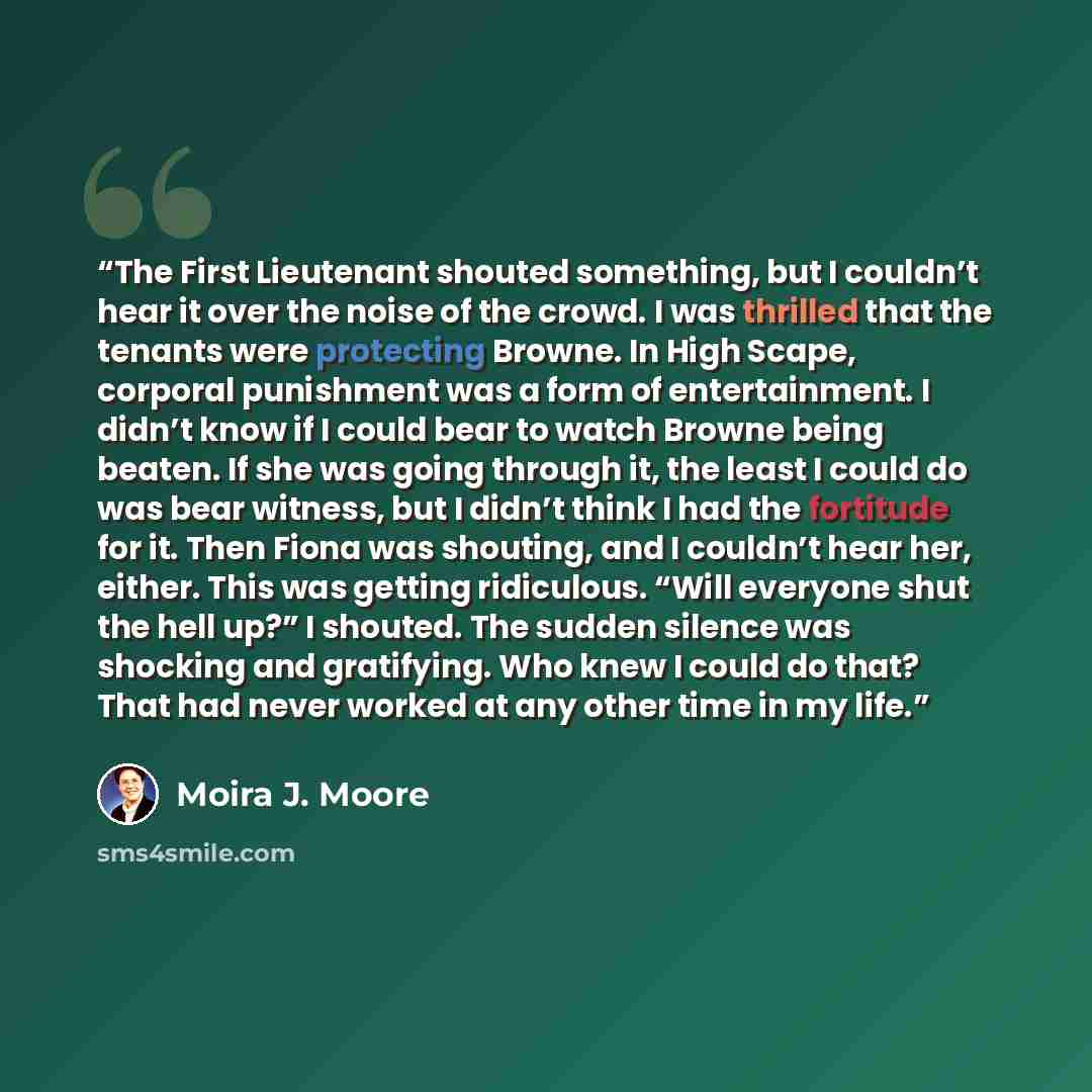 “The First Lieutenant shouted something, but I couldn’t hear it over the noise of the crowd. I was thrilled that the tenants were protecting Browne. In High Scape, corporal punishment was a form of entertainment. I didn’t know if I could bear to watch Browne being beaten. If she was going through…” quote by Moira J. Moore