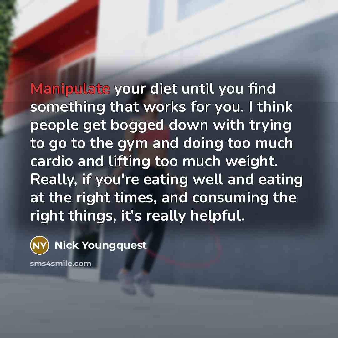 “Manipulate your diet until you find something that works for you. I think people get bogged down with trying to go to the gym and doing too much cardio and lifting too much weight. Really, if you're eating well and eating at the right times, and consuming the right things, it's really helpful.” quote by Nick Youngquest