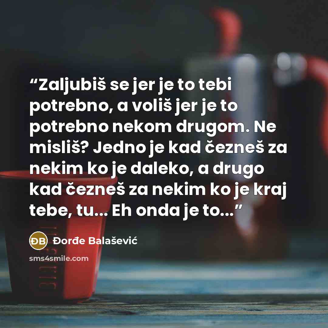 “Zaljubiš se jer je to tebi potrebno, a voliš jer je to potrebno nekom drugom. Ne misliš? Jedno je kad čezneš za nekim ko je daleko, a drugo kad čezneš za nekim ko je kraj tebe, tu... Eh onda je to...” quote by Đorđe Balašević