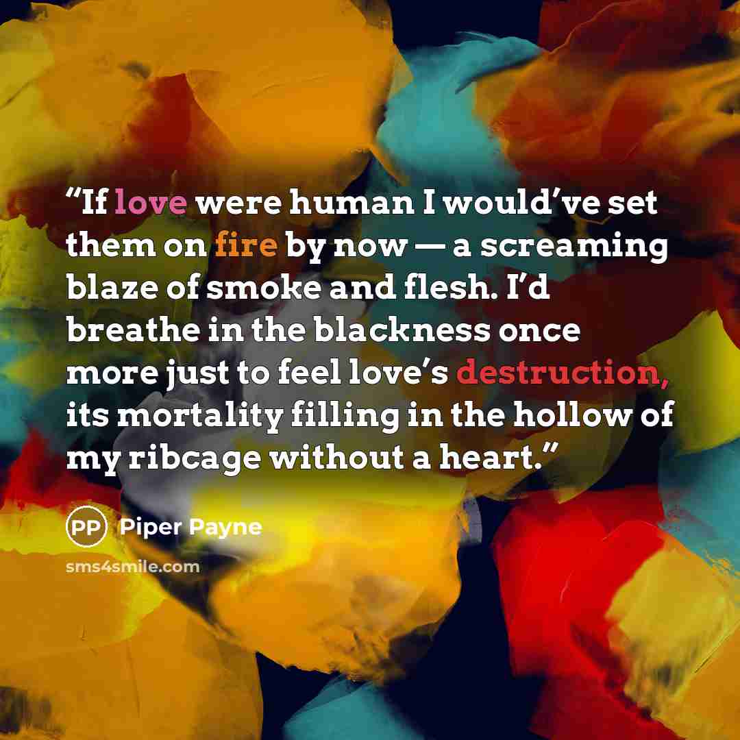 “If love were human I would’ve set them on fire by now — a screaming blaze of smoke and flesh. I’d breathe in the blackness once more just to feel love’s destruction, its mortality filling in the hollow of my ribcage without a heart.” quote by Piper Payne