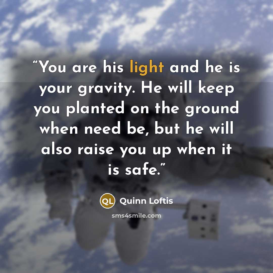 “You are his light and he is your gravity. He will keep you planted on the ground when need be, but he will also raise you up when it is safe.” quote by Quinn Loftis