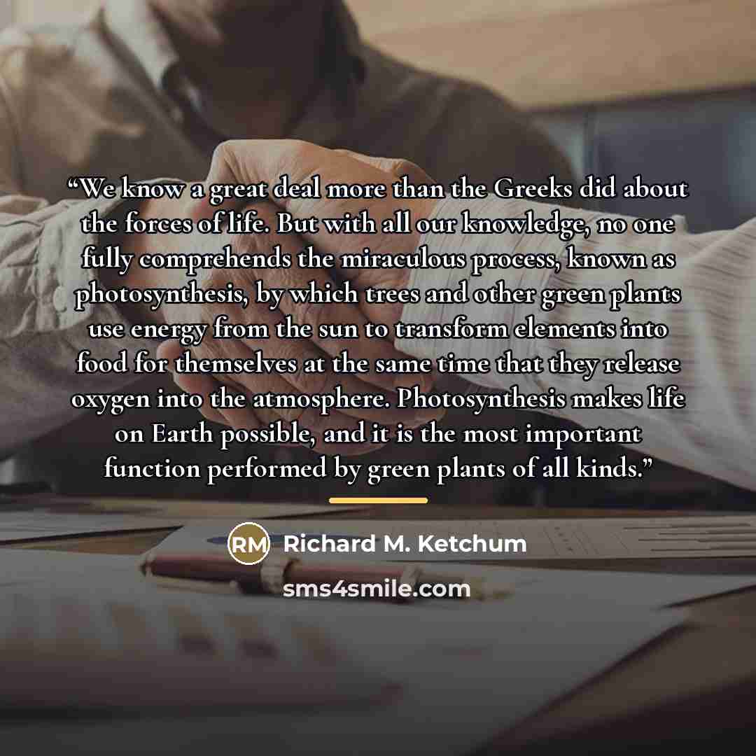 “We know a great deal more than the Greeks did about the forces of life. But with all our knowledge, no one fully comprehends the miraculous process, known as photosynthesis, by which trees and other green plants use energy from the sun to transform elements into food for themselves at the same…” quote by Richard M. Ketchum