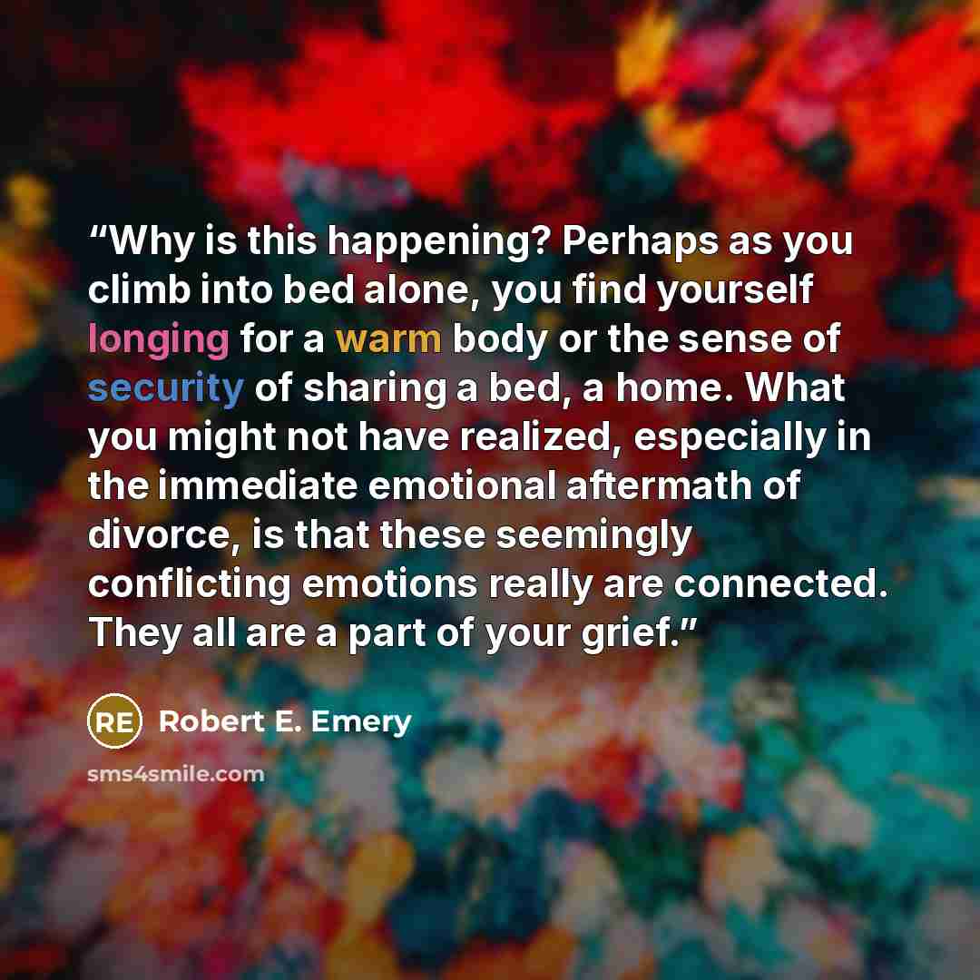 “Why is this happening? Perhaps as you climb into bed alone, you find yourself longing for a warm body or the sense of security of sharing a bed, a home. What you might not have realized, especially in the immediate emotional aftermath of divorce, is that these seemingly conflicting emotions really…” quote by Robert E. Emery