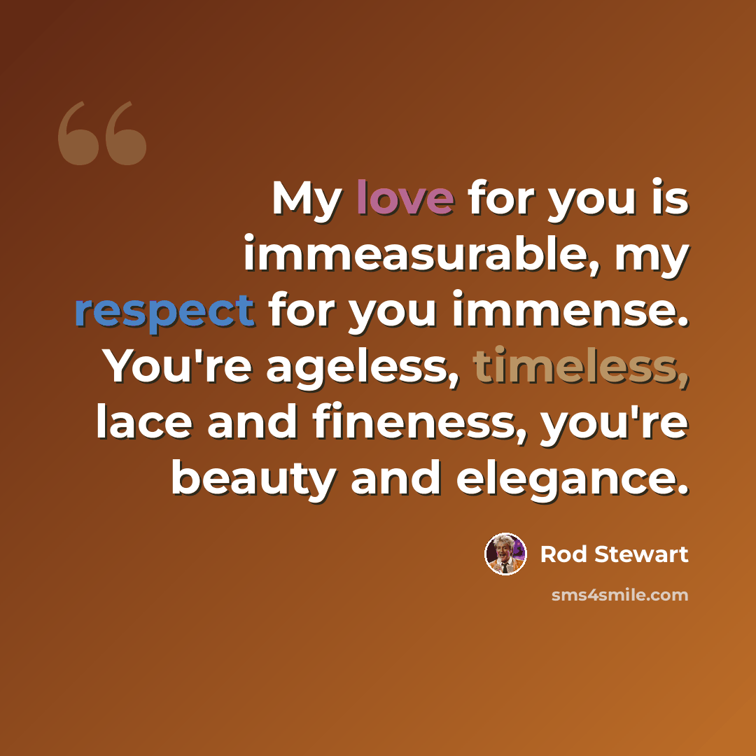 “My love for you is immeasurable, my respect for you immense. You're ageless, timeless, lace and fineness, you're beauty and elegance.” quote by Rod Stewart