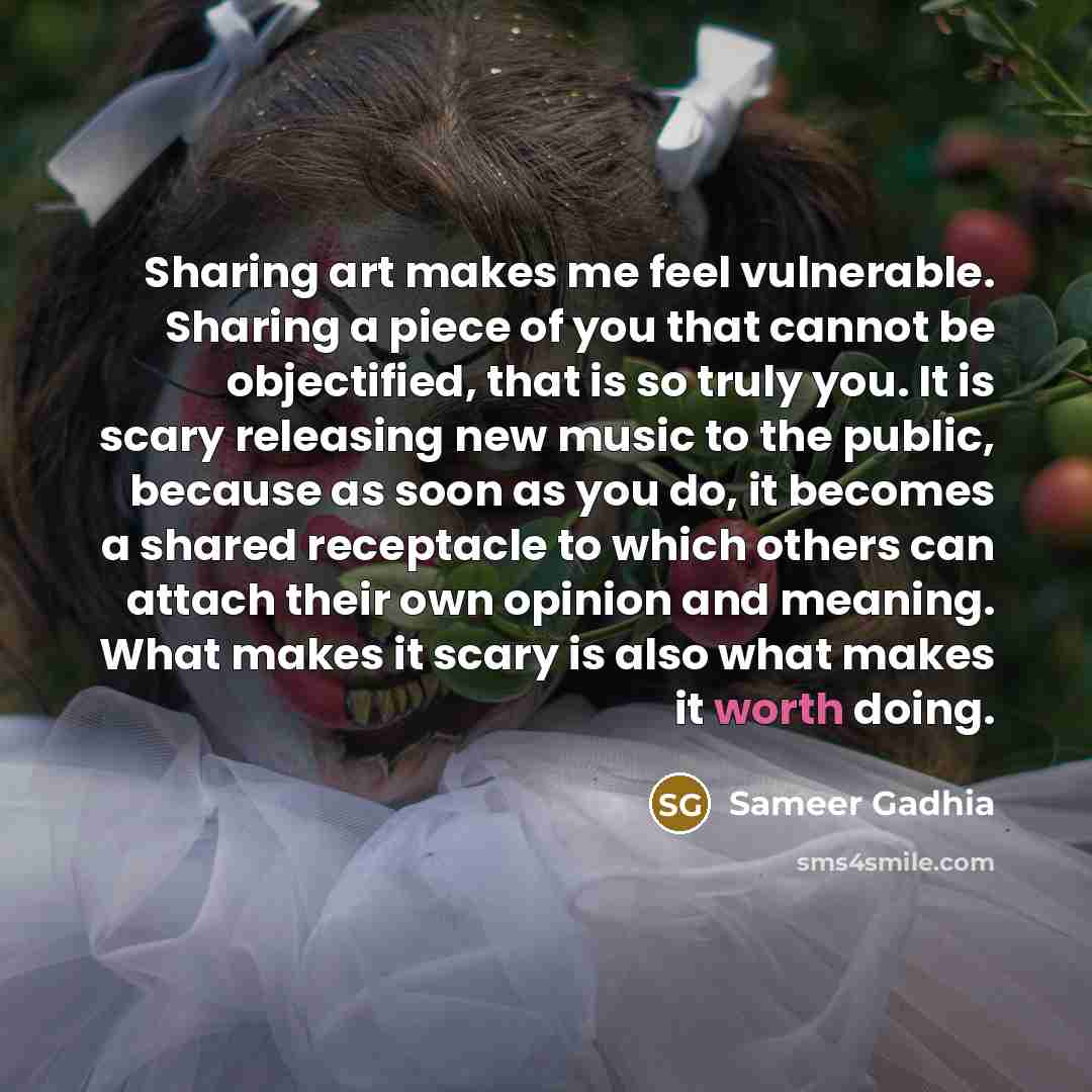 “Sharing art makes me feel vulnerable. Sharing a piece of you that cannot be objectified, that is so truly you. It is scary releasing new music to the public, because as soon as you do, it becomes a shared receptacle to which others can attach their own opinion and meaning. What makes it scary is…” quote by Sameer Gadhia